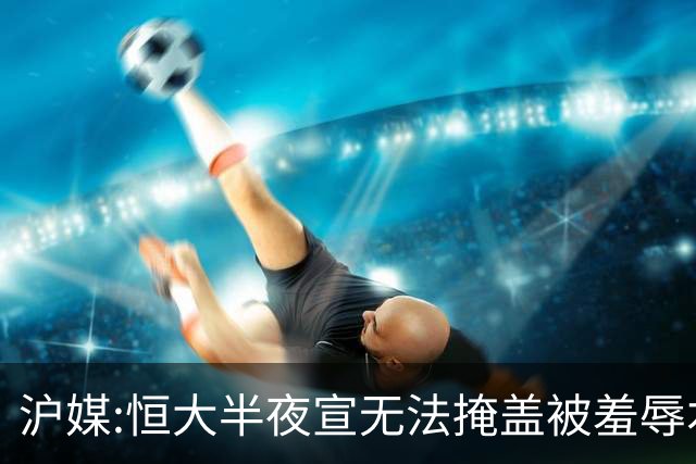 沪媒:恒大半夜宣无法掩盖被羞辱本质 反衬上港稳定